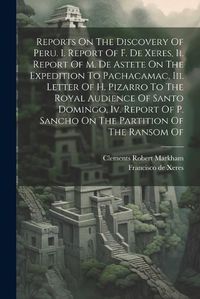 Cover image for Reports On The Discovery Of Peru. I. Report Of F. De Xeres, Ii. Report Of M. De Astete On The Expedition To Pachacamac, Iii. Letter Of H. Pizarro To The Royal Audience Of Santo Domingo, Iv. Report Of P. Sancho On The Partition Of The Ransom Of