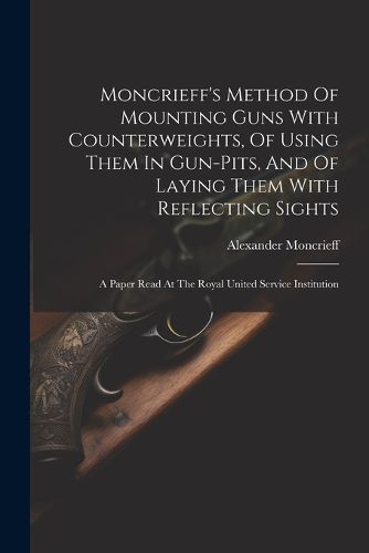 Cover image for Moncrieff's Method Of Mounting Guns With Counterweights, Of Using Them In Gun-pits, And Of Laying Them With Reflecting Sights