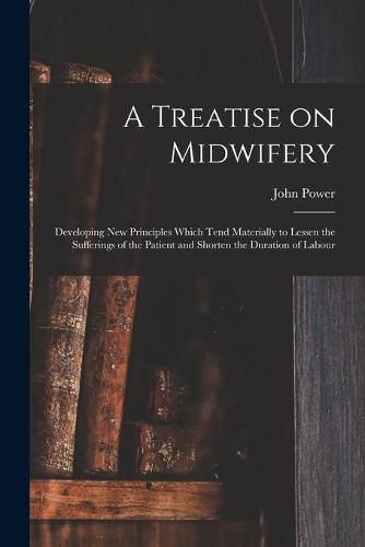 Cover image for A Treatise on Midwifery: Developing New Principles Which Tend Materially to Lessen the Sufferings of the Patient and Shorten the Duration of Labour