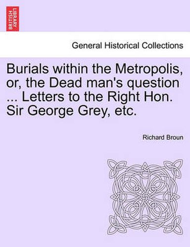 Cover image for Burials Within the Metropolis, Or, the Dead Man's Question ... Letters to the Right Hon. Sir George Grey, Etc.