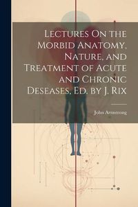 Cover image for Lectures On the Morbid Anatomy, Nature, and Treatment of Acute and Chronic Deseases, Ed. by J. Rix