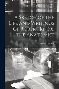 Cover image for A Sketch of the Life and Writings of Robert Knox, the Anatomist