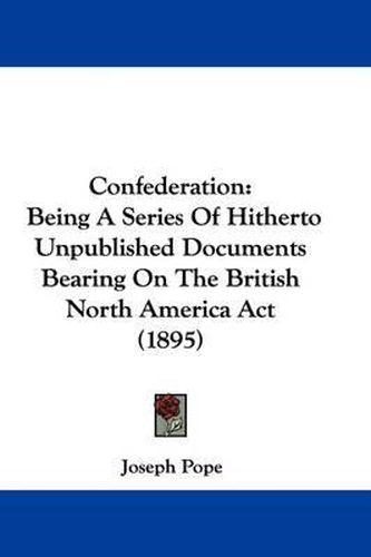 Confederation: Being a Series of Hitherto Unpublished Documents Bearing on the British North America ACT (1895)