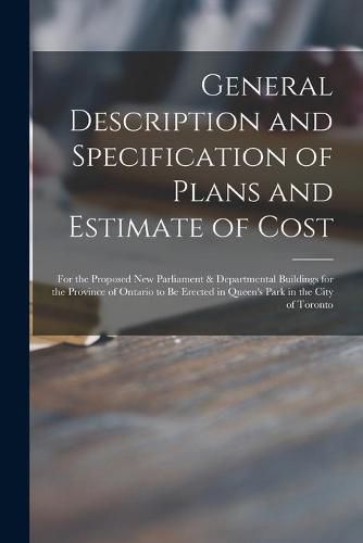 Cover image for General Description and Specification of Plans and Estimate of Cost [microform]: for the Proposed New Parliament & Departmental Buildings for the Province of Ontario to Be Erected in Queen's Park in the City of Toronto