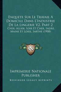 Cover image for Enquete Sur Le Travail a Domicile Dans L'Industrie de La Lingerie V2, Part 2: Cher, Allier, Loir Et Cher, Indre, Maine Et Loire, Sarthe (1908)