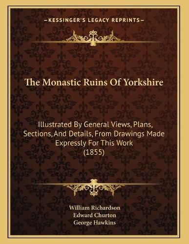 The Monastic Ruins of Yorkshire: Illustrated by General Views, Plans, Sections, and Details, from Drawings Made Expressly for This Work (1855)