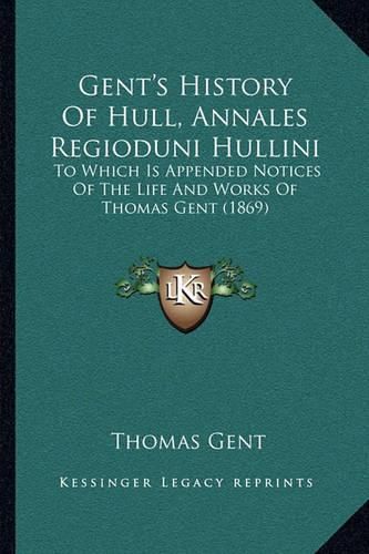 Gent's History of Hull, Annales Regioduni Hullini: To Which Is Appended Notices of the Life and Works of Thomas Gent (1869)