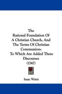 Cover image for The Rational Foundation Of A Christian Church, And The Terms Of Christian Communion: To Which Are Added Three Discourses (1747)