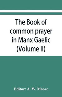 Cover image for The book of common prayer in Manx Gaelic. Being translations made by Bishop Phillips in 1610, and by the Manx clergy in 1765 (Volume II)