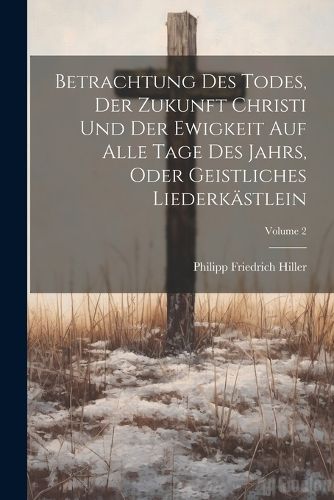 Betrachtung Des Todes, Der Zukunft Christi Und Der Ewigkeit Auf Alle Tage Des Jahrs, Oder Geistliches Liederkaestlein; Volume 2