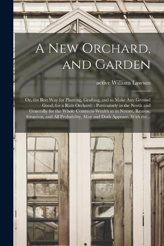 A New Orchard, and Garden: or, the Best Way for Planting, Grafting, and to Make Any Ground Good, for a Rich Orchard:: Particularly in the North and Generally for the Whole Common-wealth as in Nature, Reason, Situation, and All Probability, May And...