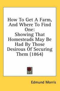 Cover image for How To Get A Farm, And Where To Find One: Showing That Homesteads May Be Had By Those Desirous Of Securing Them (1864)