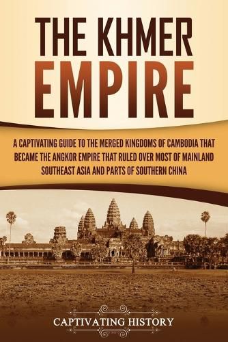 The Khmer Empire: A Captivating Guide to the Merged Kingdoms of Cambodia That Became the Angkor Empire That Ruled over Most of Mainland Southeast Asia and Parts of Southern China