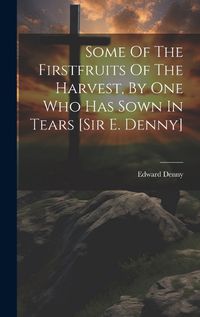 Cover image for Some Of The Firstfruits Of The Harvest, By One Who Has Sown In Tears [sir E. Denny]