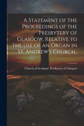 Cover image for A Statement of the Proceedings of the Presbytery of Glasgow, Relative to the Use of an Organ in St. Andrew's Church..