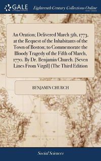 Cover image for An Oration; Delivered March 5th, 1773, at the Request of the Inhabitants of the Town of Boston; to Commemorate the Bloody Tragedy of the Fifth of March, 1770. By Dr. Benjamin Church. [Seven Lines From Virgil] (The Third Edition