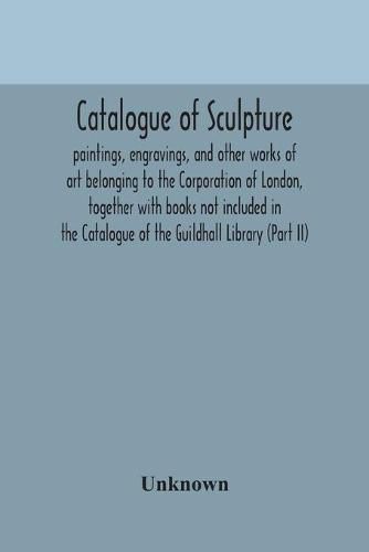 Catalogue of sculpture: paintings, engravings, and other works of art belonging to the Corporation of London, together with books not included in the Catalogue of the Guildhall Library (Part II)