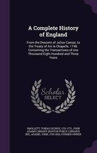 Cover image for A Complete History of England: From the Descent of Julius Caesar, to the Treaty of AIX La Chapelle, 1748. Containing the Transactions of One Thousand Eight Hundred and Three Years