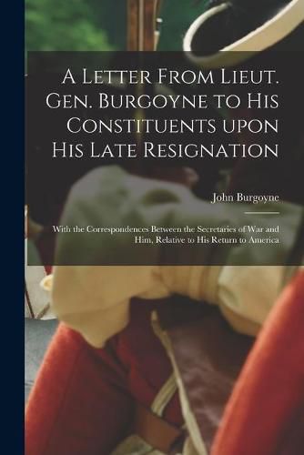 Cover image for A Letter From Lieut. Gen. Burgoyne to His Constituents Upon His Late Resignation: With the Correspondences Between the Secretaries of War and Him, Relative to His Return to America