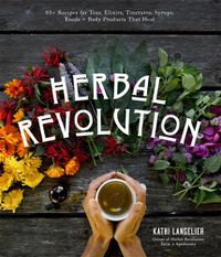 Cover image for Herbal Revolution: 65+ Recipes for Teas, Elixirs, Tinctures, Syrups, Foods + Body Products That Heal