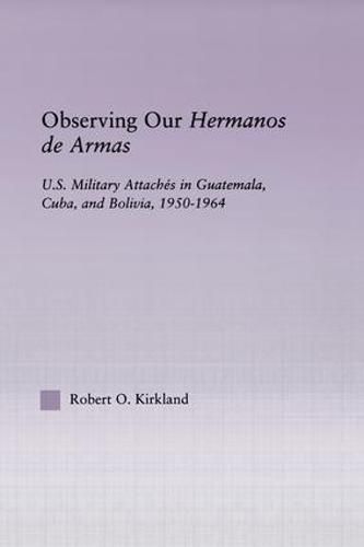 Cover image for Observing our Hermanos de Armas: U.S. Military Attaches in Guatemala, Cuba and Bolivia, 1950-1964