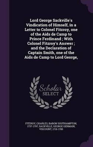 Lord George Sackville's Vindication of Himself, in a Letter to Colonel Fitzroy, One of the AIDS de Camp to Prince Ferdinand; With Colonel Fitzroy's Answer; And the Declaration of Captain Smith, One of the AIDS de Camp to Lord George,