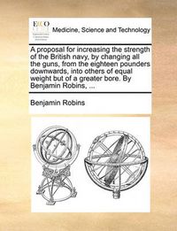 Cover image for A Proposal for Increasing the Strength of the British Navy, by Changing All the Guns, from the Eighteen Pounders Downwards, Into Others of Equal Weight But of a Greater Bore. by Benjamin Robins, ...