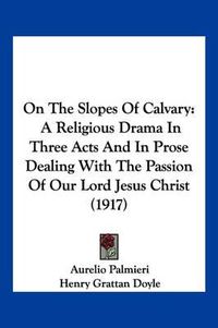 Cover image for On the Slopes of Calvary: A Religious Drama in Three Acts and in Prose Dealing with the Passion of Our Lord Jesus Christ (1917)