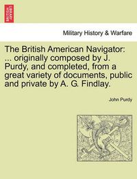 Cover image for The British American Navigator: ... Originally Composed by J. Purdy, and Completed, from a Great Variety of Documents, Public and Private by A. G. Findlay.