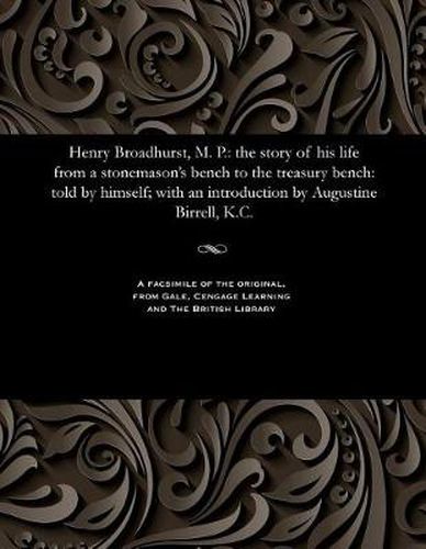 Cover image for Henry Broadhurst, M. P.: The Story of His Life from a Stonemason's Bench to the Treasury Bench: Told by Himself; With an Introduction by Augustine Birrell, K.C.