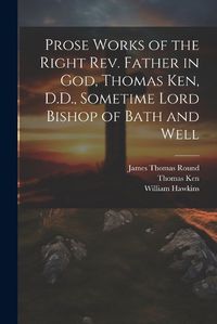 Cover image for Prose Works of the Right Rev. Father in God, Thomas Ken, D.D., Sometime Lord Bishop of Bath and Well