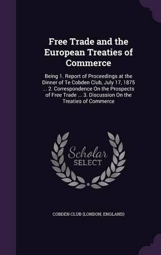 Cover image for Free Trade and the European Treaties of Commerce: Being 1. Report of Proceedings at the Dinner of Te Cobden Club, July 17, 1875 ... 2. Correspondence on the Prospects of Free Trade ... 3. Discussion on the Treaties of Commerce