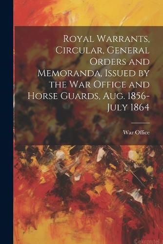 Royal Warrants, Circular, General Orders and Memoranda, Issued by the War Office and Horse Guards, Aug. 1856- July 1864