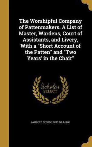 Cover image for The Worshipful Company of Pattenmakers. a List of Master, Wardens, Court of Assistants, and Livery, with a Short Account of the Patten and Two Years' in the Chair