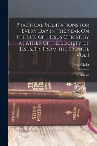 Cover image for Practical Meditations for Every Day in the Year On the Life of ... Jesus Christ, by a Father of the Society of Jesus. Tr. From the French. Vol.1; 2, New Ed