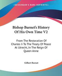 Cover image for Bishop Burnet's History of His Own Time V2: From the Restoration of Charles II to the Treaty of Peace at Utrecht, in the Reign of Queen Anne