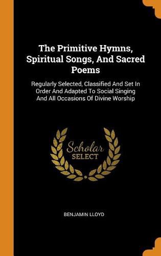 Cover image for The Primitive Hymns, Spiritual Songs, and Sacred Poems: Regularly Selected, Classified and Set in Order and Adapted to Social Singing and All Occasions of Divine Worship