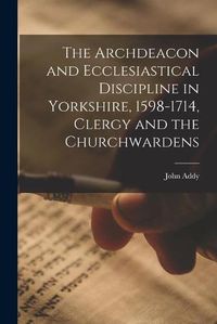 Cover image for The Archdeacon and Ecclesiastical Discipline in Yorkshire, 1598-1714, Clergy and the Churchwardens