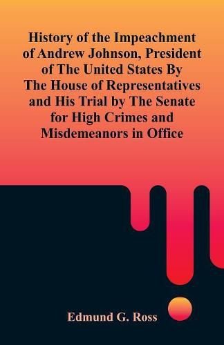 Cover image for History of the Impeachment of Andrew Johnson, President of The United States By The House Of Representatives and His Trial by The Senate for High Crimes and Misdemeanors in Office