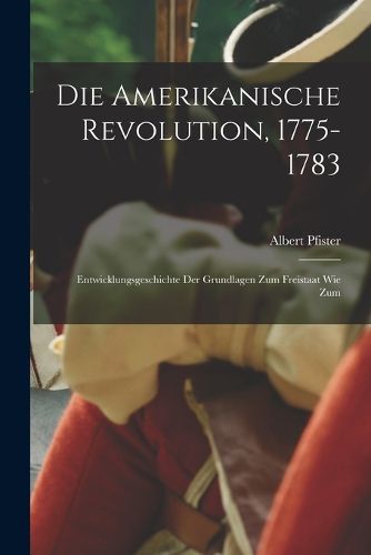Cover image for Die amerikanische revolution, 1775-1783; entwicklungsgeschichte der grundlagen zum freistaat wie zum