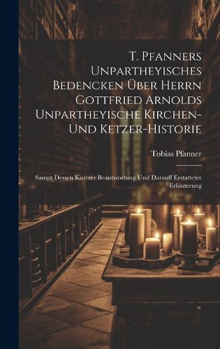 Cover image for T. Pfanners Unpartheyisches Bedencken UEber Herrn Gottfried Arnolds Unpartheyische Kirchen- Und Ketzer-historie
