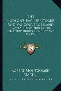 Cover image for The Hudson's Bay Territories and Vancouver's Island: With an Exposition of the Chartered Rights, Conduct and Policy