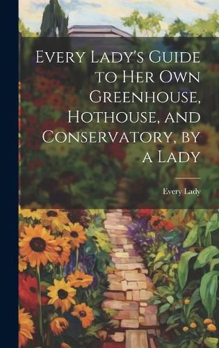 Cover image for Every Lady's Guide to Her Own Greenhouse, Hothouse, and Conservatory, by a Lady