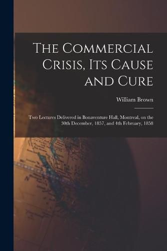 Cover image for The Commercial Crisis, Its Cause and Cure [microform]: Two Lectures Delivered in Bonaventure Hall, Montreal, on the 30th December, 1857, and 4th February, 1858