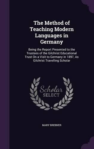 Cover image for The Method of Teaching Modern Languages in Germany: Being the Report Presented to the Trustees of the Gilchrist Educational Trust on a Visit to Germany in 1897, as Gilchrist Travelling Scholar