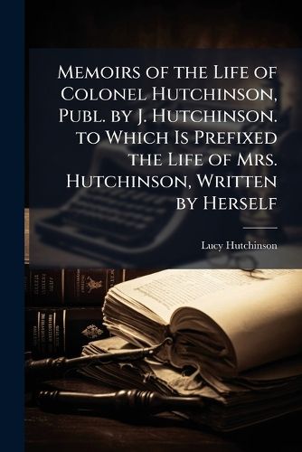 Cover image for Memoirs of the Life of Colonel Hutchinson, Publ. by J. Hutchinson. to Which Is Prefixed the Life of Mrs. Hutchinson, Written by Herself