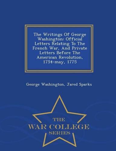 Cover image for The Writings Of George Washington: Official Letters Relating To The French War, And Private Letters Before The American Revolution, 1754-may, 1775 - War College Series