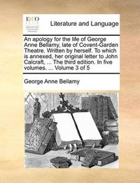 Cover image for An Apology for the Life of George Anne Bellamy, Late of Covent-Garden Theatre. Written by Herself. to Which Is Annexed, Her Original Letter to John Calcraft, ... the Third Edition. in Five Volumes. ... Volume 3 of 5