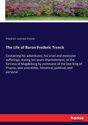 Cover image for The Life of Baron Frederic Trenck: Containing his adventures, his cruel and excessive sufferings, during ten years imprisonment, at the fortress of Magdeburg by command of the late King of Prussia; also anecdotes, historical, political, and personal