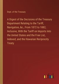 Cover image for A Digest of the Decisions of the Treasury Department Relating to the Tariff, Navigation, &c., From 1872 to 1882, Inclusive, With the Tariff on Imports Into the United States and the Free List, Indexed, and the Hawaiian Reciprocity Treaty